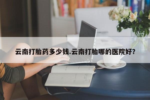 推荐个卖流产药的微信云南打胎药多少钱.云南打胎哪的医院好？