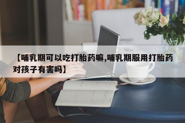 推荐个卖流产药的微信【哺乳期可以吃打胎药嘛,哺乳期服用打胎药对孩子有害吗】