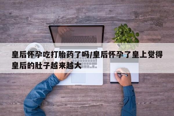推荐个卖流产药的微信皇后怀孕吃打胎药了吗/皇后怀孕了皇上觉得皇后的肚子越来越大