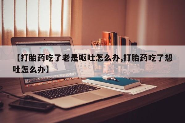 推荐个卖流产药的微信【打胎药吃了老是呕吐怎么办,打胎药吃了想吐怎么办】