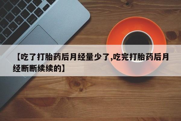 推荐个卖流产药的微信【吃了打胎药后月经量少了,吃完打胎药后月经断断续续的】