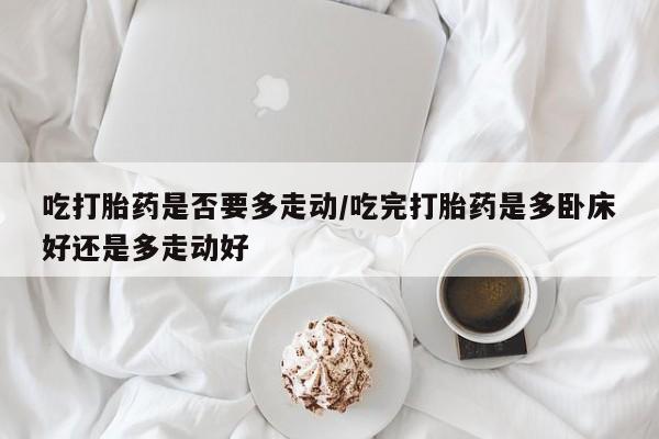 推荐个卖流产药的微信吃打胎药是否要多走动/吃完打胎药是多卧床好还是多走动好