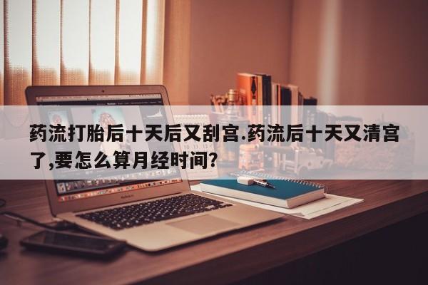 推荐个卖流产药的微信药流打胎后十天后又刮宫.药流后十天又清宫了,要怎么算月经时间?