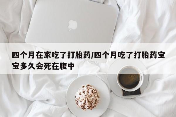 推荐个卖流产药的微信四个月在家吃了打胎药/四个月吃了打胎药宝宝多久会死在腹中