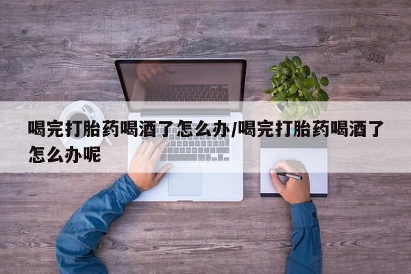 推荐个卖流产药的微信喝完打胎药喝酒了怎么办/喝完打胎药喝酒了怎么办呢
