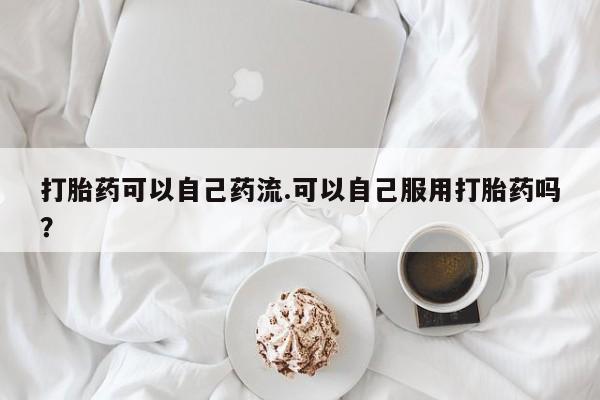推荐个卖流产药的微信打胎药可以自己药流.可以自己服用打胎药吗？