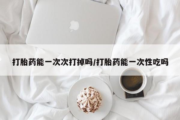 推荐个卖流产药的微信打胎药能一次次打掉吗/打胎药能一次性吃吗