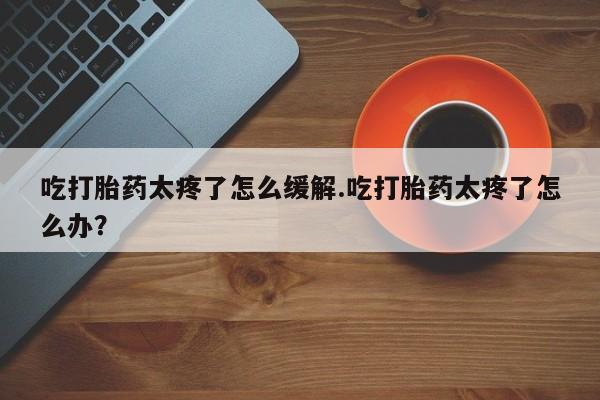 推荐个卖流产药的微信吃打胎药太疼了怎么缓解.吃打胎药太疼了怎么办？
