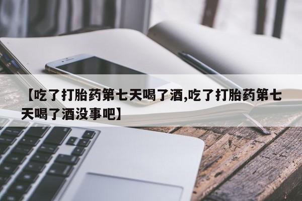 推荐个卖流产药的微信【吃了打胎药第七天喝了酒,吃了打胎药第七天喝了酒没事吧】