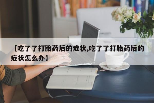 推荐个卖流产药的微信【吃了了打胎药后的症状,吃了了打胎药后的症状怎么办】