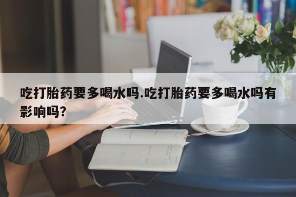 推荐个卖流产药的微信吃打胎药要多喝水吗.吃打胎药要多喝水吗有影响吗？